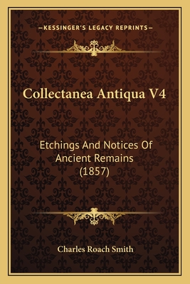 Collectanea Antiqua V4: Etchings and Notices of Ancient Remains (1857) - Smith, Charles Roach