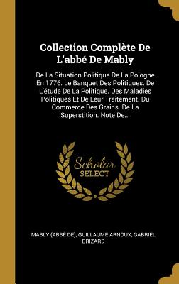 Collection Complete de L'Abbe de Mably: de La Situation Politique de La Pologne En 1776. Le Banquet Des Politiques. de L'Etude de La Politique. Des Maladies Politiques Et de Leur Traitement. Du Commerce Des Grains. de La Superstition. Note de... - De), Mably (Abb?, and Arnoux, Guillaume, and Brizard, Gabriel