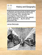 Collections Concerning the Scottish History, Preceeding the Death of King David the First, in the Year 1153. ... by Sir James Dalrymple, Bar