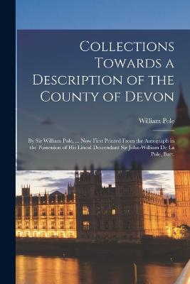 Collections Towards a Description of the County of Devon: By Sir William Pole, ... Now First Printed From the Autograph in the Possession of His Lineal Descendant Sir John-William De La Pole, Bart. - Pole, William