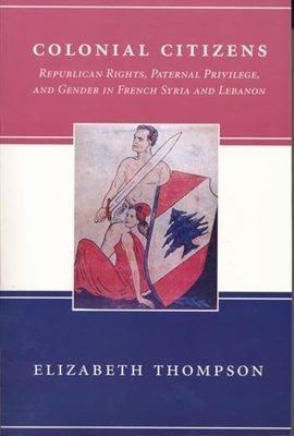 Colonial Citizens: Republican Rights, Paternal Privilege, and Gender in French Syria and Lebanon - Thompson, Elizabeth, Professor