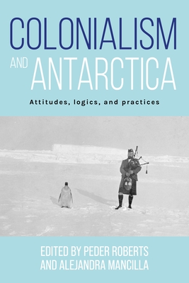 Colonialism and Antarctica: Attitudes, Logics, and Practices - Roberts, Peder (Editor), and Mancilla, Alejandra (Editor)