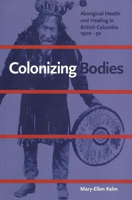 Colonizing Bodies: Aboriginal Health and Healing in British Columbia, 1900-50 - Kelm, Mary-Ellen
