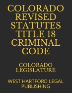 Colorado Revised Statutes Title 18 Criminal Code: West Hartford Legal Publishing