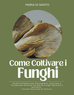 Come Coltivare i Funghi: Guida Completa per Raccogliere, Coltivare e Conservare Diverse Variet di Funghi Deliziosi e Nutrienti. Incluse Tecniche di Cottura