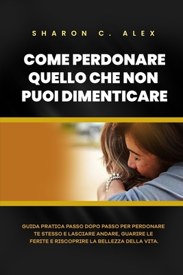 Come Perdonare Quello Che Non Puoi Dimenticare: Guida pratica passo dopo passo per perdonare te stesso e lasciare andare, guarire le ferite e riscoprire la bellezza della vita - C Alex, Sharon