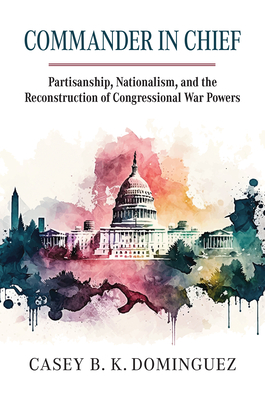 Commander in Chief: Partisanship, Nationalism, and the Reconstruction of Congressional War - Dominguez, Casey Byrne Knudsen