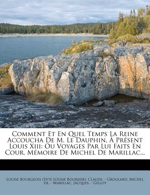 Comment Et En Quel Temps La Reine Accoucha de M. Le Dauphin,  Prsent Louis XIII: Ou Voyages Par Lui Faits En Cour. Mmoire de Michel de Marillac... - Louise Bourgeois (Dite Louise Boursier) (Creator), and Claude - Groulard (Creator), and Michel de - Marillac (Creator)