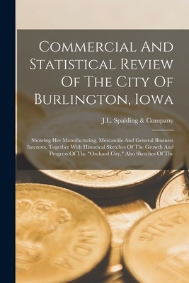 Commercial And Statistical Review Of The City Of Burlington, Iowa: Showing Her Manufacturing, Mercantile And General Business Interests, Together With Historical Sketches Of The Growth And Progress Of The "orchard City," Also Sketches Of The - J L Spalding & Company (Creator)