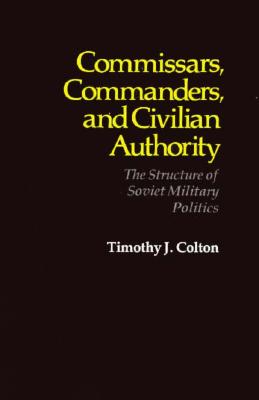 Commissars, Commanders, and Civilian Authority: The Structure of Soviet Military Politics - Colton, Timothy J