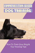 Communication-Based Dog Training: How To Train Your Dog & Top Training Tips: Puppy Behavior And Training