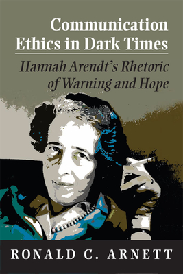 Communication Ethics in Dark Times: Hannah Arendt's Rhetoric of Warning and Hope - Arnett, Ronald C.
