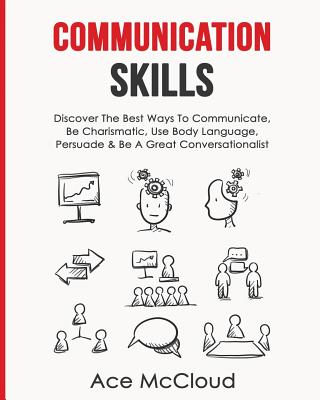 Communication Skills: Discover The Best Ways To Communicate, Be Charismatic, Use Body Language, Persuade & Be A Great Conversationalist - McCloud, Ace