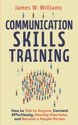 Communication Skills Training: How to Talk to Anyone, Connect Effortlessly, Develop Charisma, and Become a People Person - W Williams, James