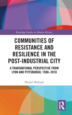 Communities of Resistance and Resilience in the Post-Industrial City: A Transnational Perspective from Lyon and Pittsburgh, 1980-2010 - Holland, Daniel