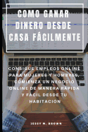 Como Ganar Dinero Desde Casa Fcilmente: Consigue Empleos Online Para Mujeres Y Hombres, Comienza Un Negocio Online de Manera Rpida Y Fcil Desde Tu Habitaci?n