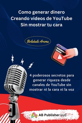 Como generar dinero Creando videos de YouTube Sin mostrar tu cara: 4 poderosos secretos para generar riqueza desde canales de YouTube sin mostrar ni la cara ni la voz - Aremu, Bolakale