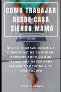 Como Trabajar Desde Casa Siendo Mama: Haz Tu Trabajo Desde La Comodidad de Tu Hogar, Aprende Todo Lo Que Tienes Que Hacer Para Llevar Tu Oficina a Tu Habitacin