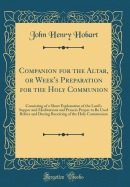 Companion for the Altar, or Week's Preparation for the Holy Communion: Consisting of a Short Explanation of the Lord's Supper and Meditations and Prayers Proper to Be Used Before and During Receiving of the Holy Communion (Classic Reprint)