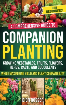 Companion Planting for Beginners: A Comprehensive Guide to Growing Vegetables, Fruits, Flowers, Herbs, Cacti, and Succulents while Maximizing Yield and Plant Compatibility - Rosser, Dion