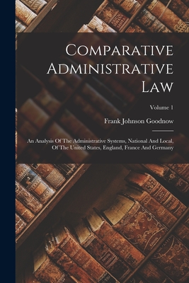 Comparative Administrative Law: An Analysis Of The Administrative Systems, National And Local, Of The United States, England, France And Germany; Volume 1 - Goodnow, Frank Johnson