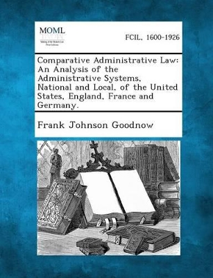 Comparative Administrative Law: An Analysis of the Administrative Systems, National and Local, of the United States, England, France and Germany. - Goodnow, Frank Johnson