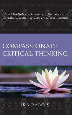 Compassionate Critical Thinking: How Mindfulness, Creativity, Empathy, and Socratic Questioning Can Transform Teaching - Rabois, Ira