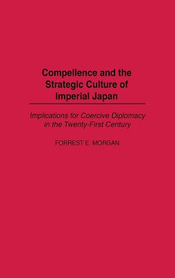 Compellence and the Strategic Culture of Imperial Japan: Implications for Coercive Diplomacy in the Twenty-First Century - Morgan, Forrest E