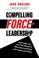 Compelling Force Leadership: How Leaders Can Use Their Influence to Effectively Lead People with Purpose and Passion