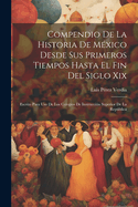 Compendio de la Historia de M?xico Desde Sus Primeros Tiempos Hasta El Fin del Siglo XIX: Escrito Para USO de Los Colegios de Instrucci?n Superior de la Repblica