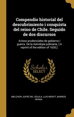 Compendio Historial del Descubrimiento I Conquista del Reino de Chile. Seguido de DOS Discursos: Avisos Prudenciales de Gobierno I Guerra. de la Astrolojia Judiciaria. [ a Reprint of the Edition of 1630.]. - Jufre Del Aguila, Melchor, and Montt, Luis, and Barros Arana