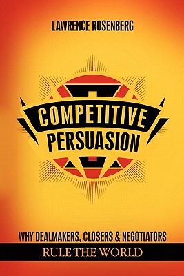 Competitive Persuasion: Why Dealmakers, Closers and Negotiators Rule the World - Rosenberg, Lawrence