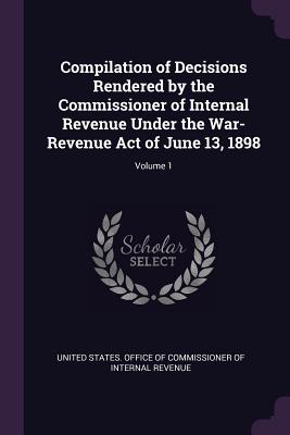 Compilation of Decisions Rendered by the Commissioner of Internal Revenue Under the War-Revenue Act of June 13, 1898; Volume 1 - United States Office of Commissioner of (Creator)