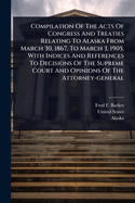 Compilation Of The Acts Of Congress And Treaties Relating To Alaska From March 30, 1867, To March 3, 1905, With Indices And References To Decisions Of The Supreme Court And Opinions Of The Attorney-general