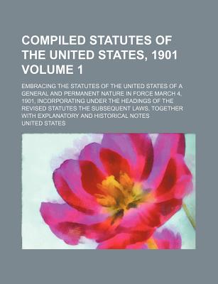 Compiled Statutes of the United States, 1901: Embracing the Statutes of the United States of a General and Permanent Nature in Force March 4, 1901, Incorporating Under the Headings of the Revised Statutes the Subsequent Laws, Together with Explanatory and - United States (Creator)