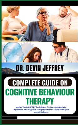 Complete Guide on Cognitive Behaviour Therapy: Master The Art Of CBT Techniques To Overcome Anxiety, Depression, And Negative Thought Patterns - Your Roadmap To Mental Wellness - Jeffrey, Devin, Dr.