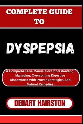 Complete Guide to Dyspepsia: A Comprehensive Manual For Understanding, Managing, Overcoming Digestive Discomforts With Proven Strategies And Natural Remedies - Hairston, Dehart