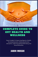 Complete Guide to Gut Health and Wellness: Expert Insights To Improving Digestive Health, Boosting Immunity, Enhancing Nutrient Absorption, Achieving Optimal Well-Being And Natural Remedies