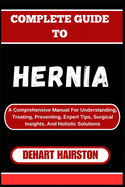 Complete Guide to Hernia: A Comprehensive Manual For Understanding, Treating, Preventing, Expert Tips, Surgical Insights, And Holistic Solutions