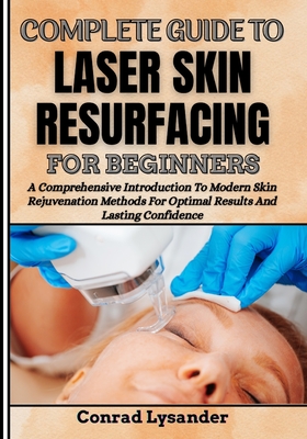 Complete Guide to Laser Skin Resurfacing for Beginners: A Comprehensive Introduction To Modern Skin Rejuvenation Methods For Optimal Results And Lasting Confidence - Lysander, Conrad