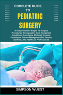 Complete Guide to Pediatric Surgery: A Comprehensive Insight To Surgical Procedures, Postoperative Care, Congenital Conditions, Anesthesia, Minimally Invasive Techniques, Trauma Management For Parents, Students, And Healthcare Professionals