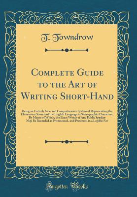 Complete Guide to the Art of Writing Short-Hand: Being an Entirely New and Comprehensive System of Representing the Elementary Sounds of the English Language in Stenographic Characters; By Means of Which, the Exact Words of Any Public Speaker May Be Recor - Towndrow, T