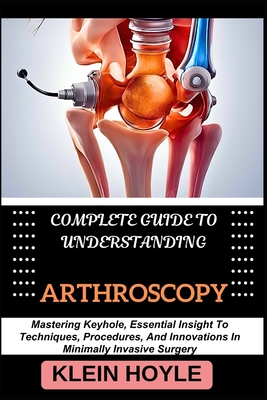 Complete Guide to Understanding Arthroscopy: Mastering Keyhole, Essential Insight To Techniques, Procedures, And Innovations In Minimally Invasive Surgery - Hoyle, Klein