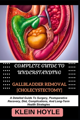 Complete Guide to Understanding Gallbladder Removal [Cholecystectomy]: A Detailed Guide To Surgery, Postoperative Recovery, Diet, Complications, And Long-Term Health Strategies - Hoyle, Klein