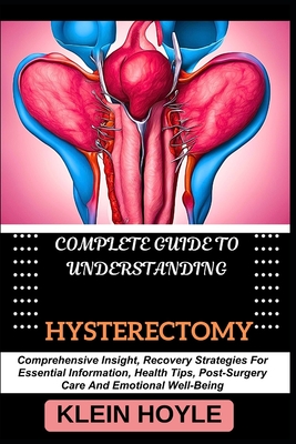 Complete Guide to Understanding Hysterectomy: Comprehensive Insight, Recovery Strategies For Essential Information, Health Tips, Post-Surgery Care And Emotional Well-Being - Hoyle, Klein