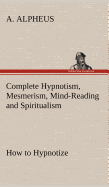 Complete Hypnotism, Mesmerism, Mind-Reading and Spiritualism How to Hypnotize: Being an Exhaustive and Practical System of Method, Application, and Use