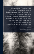 Complete Perspective Course, Comprising the Elementary and Advanced Stages of Perspective, the Projection of Shadows and Reflections With Exercises in Theory and Practice; Also the Practical Application of Perspective
