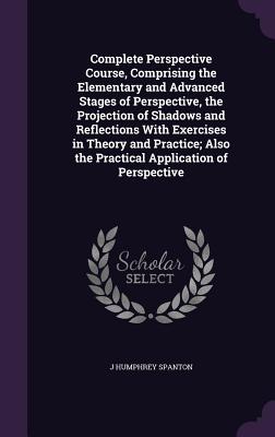 Complete Perspective Course, Comprising the Elementary and Advanced Stages of Perspective, the Projection of Shadows and Reflections With Exercises in Theory and Practice; Also the Practical Application of Perspective - Spanton, J Humphrey