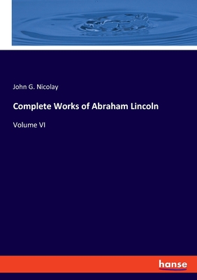 Complete Works of Abraham Lincoln: Volume VI - Nicolay, John G