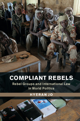 Compliant Rebels: Rebel Groups and International Law in World Politics - Jo, Hyeran